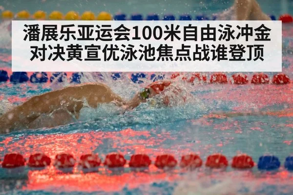 潘展乐亚运会100米自由泳冲金对决黄宣优泳池焦点战谁登顶